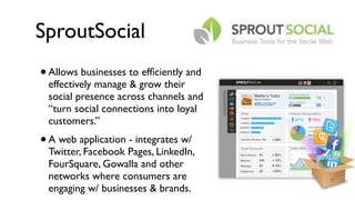 SproutSocial
•   Allows businesses to efﬁciently and
    effectively manage & grow their
    social presence across channels and
    “turn social connections into loyal
    customers.”
•   A web application - integrates w/
    Twitter, Facebook Pages, LinkedIn,
    FourSquare, Gowalla and other
    networks where consumers are
    engaging w/ businesses & brands.
 