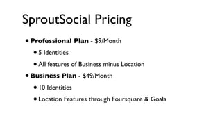 SproutSocial Pricing
•   Professional Plan - $9/Month 
    • 5 Identities
    • All features of Business minus Location
• Business Plan - $49/Month
   • 10 Identities
   • Location Features through Foursquare & Goala
 