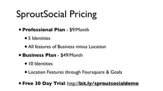 SproutSocial Pricing
•   Professional Plan - $9/Month 
    • 5 Identities
    • All features of Business minus Location
• Business Plan - $49/Month
   • 10 Identities
   • Location Features through Foursquare & Goala

• Free 30 Day Trial: http://bit.ly/sproutsocialdemo
 