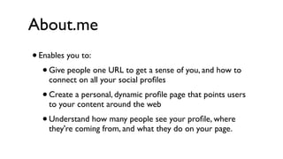 About.me
•   Enables you to:
     •   Give people one URL to get a sense of you, and how to
         connect on all your social proﬁles
     • Create a personal, dynamic proﬁle page that points users
         to your content around the web
     •   Understand how many people see your proﬁle, where
         they're coming from, and what they do on your page.
 