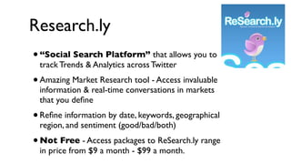 Research.ly
• “Social Search Platform” that allows you to
    track Trends & Analytics across Twitter
• Amazing Market Research tool - Access invaluable
    information & real-time conversations in markets
    that you deﬁne
• Reﬁne information by date, keywords, geographical
    region, and sentiment (good/bad/both)
•   Not Free - Access packages to ReSearch.ly range
    in price from $9 a month - $99 a month.
 
