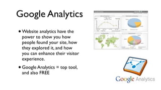 Google Analytics
•   Website analytics have the
    power to show you how
    people found your site, how
    they explored it, and how
    you can enhance their visitor
    experience.
• Google Analytics = top tool,
    and also FREE
 