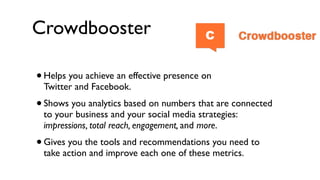 Crowdbooster

• Helps you achieve an effective presence on
    Twitter and Facebook.
•   Shows you analytics based on numbers that are connected
    to your business and your social media strategies:
    impressions, total reach, engagement, and more.
•   Gives you the tools and recommendations you need to
    take action and improve each one of these metrics.
 