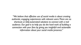 “We believe that effective use of social media is about creating
authentic, engaging experiences with relevant users. There are no
  shortcuts or fully-automated solutions to connect with a real
audience. Our goal is to help you do the hard work of building a
connection with your fans by giving you insightful and actionable
         information about your social media presence.”
 