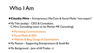 Who I Am
• Claudia Miro - Entrepreneur, MarCom & Social Media “non-expert”
• My Title (today) - CEO & Consultant,
 C.Miro Consulting (soon to be Market ME Consulting)
   •
   Marketing Communications
   •
   Social Media & SEO
   •
   Website & Blog Design & Optimization
•My Passion - Supporting Entrepreneurs & Small Biz
• My Background - Jane of All Trades :-)
 