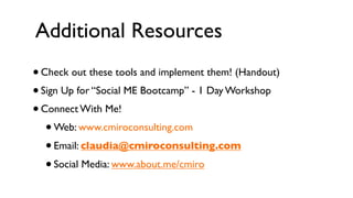 Additional Resources
• Check out these tools and implement them! (Handout)
• Sign Up for “Social ME Bootcamp” - 1 Day Workshop
• Connect With Me!
   • Web: www.cmiroconsulting.com
   • Email: claudia@cmiroconsulting.com
   • Social Media: www.about.me/cmiro
 
