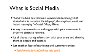 What is Social Media
• “Social media is an evolution in conversation technology that
    started with its ancestors; the telegraph, the telephone, email, and
    instant messaging.” ~Daniel DiRico, BTecha
• A way to communicate and engage with your customers in
    order to generate revenue.
•   It’s all about sharing information with your users and allowing
    them to engage and interact.
• Just another facet of marketing and customer service
   • Social media, by itself, will not help you!!!
 