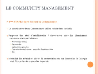 LE COMMUNITY MANAGEMENT


> 4ème ETAPE : faire évoluer la Communauté 


⇒ La   constitution d’une Communauté online se fait dans la durée


 Proposerdes axes d’amélioration / d’évolution pour les plateformes
   communautaires existantes
     Nouvelle(s)   créa(s)
     Partenariat
     Opérations spéciales
     Optimisation technique - nouvelles fonctionnalités
     Etc.



 Identifier les nouvelles pistes de communication sur lesquelles la Marque
   peut être présente et prendre la parole
 