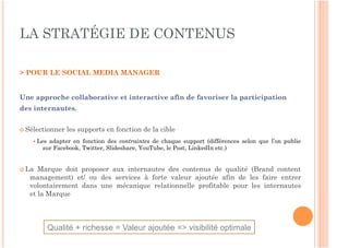 LA STRATÉGIE DE CONTENUS

> POUR LE SOCIAL MEDIA MANAGER


Une approche collaborative et interactive afin de favoriser la participation
des internautes.


 Sélectionner   les supports en fonction de la cible
     Lesadapter en fonction des contraintes de chaque support (différences selon que l’on publie
       sur Facebook, Twitter, Slideshare, YouTube, le Post, LinkedIn etc.)


 La  Marque doit proposer aux internautes des contenus de qualité (Brand content
   management) et/ ou des services à forte valeur ajoutée afin de les faire entrer
   volontairement dans une mécanique relationnelle profitable pour les internautes
   et la Marque



            Qualité + richesse = Valeur ajoutée => visibilité optimale
 