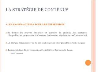 LA STRATÉGIE DE CONTENUS


> LES ENJEUX ACTUELS POUR LES ENTREPRISES


 Se    donner les moyens financiers et humains de produire des contenus
     de qualité, les promouvoir et d’assurer l’animation régulière de la Communauté


 La   Marque doit accepter de ne pas tout contrôler et de prendre certains risques


    La constitution d’une Communauté qualifiée se fait dans la durée.
       Effort   constant
 