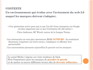 CONTEXTE
Un environnement qui évolue avec l’avènement du web 2.0
auquel les marques doivent s’adapter.


  « Une génération arrive pour qui ce que l’on dit d’une entreprise sur Google
            est plus important que ce que l’entreprise dit elle-même »
             Chris Anderson, RC Wired, auteur de la Longue Traine.


⇒ Lesinternautes ne sont plus spectateurs MAIS ACTEURS : ils souhaitent
  désormais s’exprimer sur leurs envies, s’impliquer et affirmer leur
  personnalité
⇒ Les   conversations prennent aujourd’hui le pouvoir sur les marques



  Le social Media s’appuie sur cette tendance de fond.
  D’où l’importance pour les marques de prendre la parole
  et de mettre en œuvre différents leviers afin de devenir influentes.
 