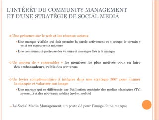 L’INTÉRÊT DU COMMUNITY MANAGEMENT
ET D’UNE STRATÉGIE DE SOCIAL MEDIA


 Une   présence sur le web et les réseaux sociaux
    Une    marque visible qui doit prendre la parole activement et «  occupe le terrain  »
        vs. à ses concurrents majeurs
    Une   communauté porteuse des valeurs et messages liés à la marque


 Un moyen de «  rassembler  » les membres les plus motivés pour en faire
  des ambassadeurs, relais des contenus


 Un levier complémentaire à intégrer dans une stratégie 360° pour animer
  la marque et valoriser son image
    Une   marque qui se différencie par l’utilisation conjointe des medias classiques (TV,
        presse…) et des nouveaux médias (web et mobile)



⇒ Le   Social Media Management, un poste clé pour l’image d’une marque
 