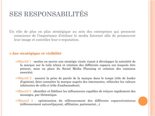 SES RESPONSABILITÉS

Un rôle de plus en plus stratégique au sein des entreprises qui prennent
  conscience de l’importance d’utiliser le media Internet afin de promouvoir
  leur image et contrôler leur e-reputation.



 Axe   stratégique et visibilité

    Objectif  1 : mettre en œuvre une stratégie virale visant à développer la notoriété de
        la marque sur la toile (choix et création des différents espaces sur lesquels être
        présent, mise en place du Social Media Planning et création des contenus
        associés).
    Objectif  2 : assurer la prise de parole de la marque dans le temps (rôle de leader
        d’opinion), faire connaître la marque auprès des internautes, véhiculer les valeurs
        inhérentes de celle-ci (rôle d’ambassadeur).
    Objectif3 : identifier et fidéliser les influenceurs capables de relayer rapidement des
        messages, par thématique.
    Objectif   4 : optimisation du référencement des différents espaces/contenus
        (référencement naturel/payant, affiliation, partenariat…)
 