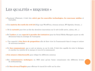 LES QUALITÉS « REQUISES »

 Passionné     d’Internet, il doit être attiré par les nouvelles technologies, les nouveaux médias et
      l’actualité.


 Une    maîtrise des outils du web 2.0 (blogs type WordPress, réseaux sociaux, RP digitales, forums…)


    De la curiosité pour être au fait des dernières innovations sur le web (veille active, salons, rdv…)


 De   l’audace et une capacité à prendre des initiatives pour les Social Media Managers ayant un rôle
      décisionnel dans la stratégie de l’entreprise


    Une capacité à être force de proposition afin de faire vivre la Communauté dans le temps et attirer
      de nouveaux membres


 Un    bon communicant, que ce soit en interne ou sur la toile. Il doit être capable de créer le dialogue
      et concilier les intérêts de la marque et ceux de la communauté


 Une    aisance rédactionnelle pour rédiger les différents contenus


 Des    connaissances techniques en SEO ainsi qu’une bonne connaissance des différents leviers
      du webmarketing


 Un    bon niveau d’Anglais pour effectuer le travail de veille sur les sites
 