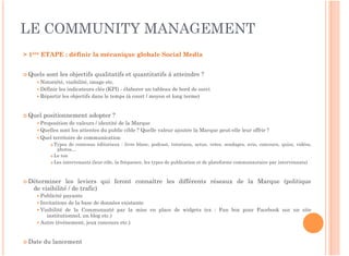 LE COMMUNITY MANAGEMENT
> 1ère ETAPE : définir la mécanique globale Social Media
 
 Quels   sont les objectifs qualitatifs et quantitatifs à atteindre ?
      Notoriété, visibilité, image etc.
      Définir les indicateurs clés (KPI) - élaborer un tableau de bord de suivi
      Répartir les objectifs dans le temps (à court / moyen et long terme)



 Quel   positionnement adopter ?
      Proposition de valeurs / identité de la Marque
      Quelles sont les attentes du public cible ? Quelle valeur ajoutée la Marque peut-elle leur offrir ?
      Quel territoire de communication
            Types de contenus éditoriaux : livre blanc, podcast, tutoriaux, actus, votes, sondages, avis, concours, quizz, vidéos,
              photos…
            Le ton

            Les intervenants (leur rôle, la fréquence, les types de publication et de plateforme communautaire par intervenants)




 Déterminer     les leviers qui feront connaître les différents réseaux de la Marque (politique
    de visibilité / de trafic)
      Publicité payante
      Invitations de la base de données existante
      Visibilité de la Communauté par la mise en place de widgets (ex : Fan box pour Facebook sur un site
         institutionnel, un blog etc.)
      Autre (événement, jeux concours etc.)



 Date   du lancement
 