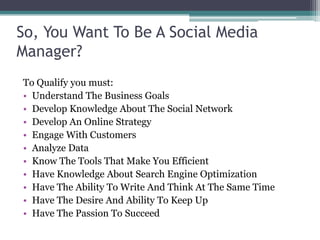 So, You Want To Be A Social Media
Manager?
To Qualify you must:
• Understand The Business Goals
• Develop Knowledge About The Social Network
• Develop An Online Strategy
• Engage With Customers
• Analyze Data
• Know The Tools That Make You Efficient
• Have Knowledge About Search Engine Optimization
• Have The Ability To Write And Think At The Same Time
• Have The Desire And Ability To Keep Up
• Have The Passion To Succeed
 