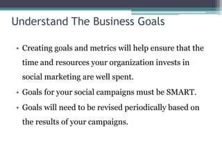 Understand The Business Goals
• Creating goals and metrics will help ensure that the
time and resources your organization invests in
social marketing are well spent.
• Goals for your social campaigns must be SMART.
• Goals will need to be revised periodically based on
the results of your campaigns.
 