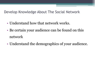 Develop Knowledge About The Social Network
• Understand how that network works.
• Be certain your audience can be found on this
network
• Understand the demographics of your audience.
 