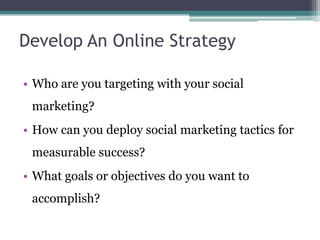 Develop An Online Strategy
• Who are you targeting with your social
marketing?
• How can you deploy social marketing tactics for
measurable success?
• What goals or objectives do you want to
accomplish?
 