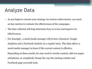 Analyze Data
• As you begin to execute your strategy via various online tactics, you must
set key metrics to evaluate the effectiveness of the campaigns.
• The data collected will help determine how to revise and improve its
effectiveness.
• For Example, a social media manager will review a business’ Google
Analytics and a Facebook Analytic on a regular basis. This data allows a
social media manager to know if the current content is effective.
Depending on these results, he may need to rewrite content, add new pages
and photos, or completely change the way the existing website and
Facebook page currently look.
 