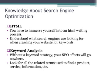 Knowledge About Search Engine
Optimization
HTML
• You have to immerse yourself into an html writing
process.
• Understand what search engines are looking for
when crawling your website for keywords.
Keyword Analysis
• Without a keyword strategy, your SEO efforts will go
nowhere.
• Look for all the related terms used to find a product,
service, information, etc.
 