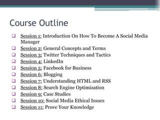 Course Outline
 Session 1: Introduction On How To Become A Social Media
Manager
 Session 2: General Concepts and Terms
 Session 3: Twitter Techniques and Tactics
 Session 4: LinkedIn
 Session 5: Facebook for Business
 Session 6: Blogging
 Session 7: Understanding HTML and RSS
 Session 8: Search Engine Optimization
 Session 9: Case Studies
 Session 10: Social Media Ethical Issues
 Session 11: Prove Your Knowledge
 