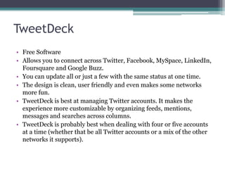 TweetDeck
• Free Software
• Allows you to connect across Twitter, Facebook, MySpace, LinkedIn,
Foursquare and Google Buzz.
• You can update all or just a few with the same status at one time.
• The design is clean, user friendly and even makes some networks
more fun.
• TweetDeck is best at managing Twitter accounts. It makes the
experience more customizable by organizing feeds, mentions,
messages and searches across columns.
• TweetDeck is probably best when dealing with four or five accounts
at a time (whether that be all Twitter accounts or a mix of the other
networks it supports).
 