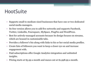 HootSuite
• Supports small to medium-sized businesses that have one or two dedicated
social media managers.
• Its free version allows you to add five networks and supports Facebook,
Twitter, LinkedIn, Foursquare, MySpace, PingFm and WordPress.
• Best for actively-managed accounts because its design focuses on streams,
which are housed in customizable tabs.
• Provides a follower’s bio along with links to his or her social media profiles.
• Create lists of followers you want to keep a closer eye on and increase
engagement with.
• Paid subscriptions offer Google Analytics integration and unlimited
insights.
• Pricing starts at $5.99 a month and maxes out at $1,998.99 a month.
 