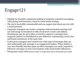 Engage121
• Suitable for franchise companies looking to maintain consistent messaging
while giving local branches a hand in social media strategy.
• The tool is incredibly customizable and can support just about any site with
a social presence.
• Corporate managers can create a company-wide promotion message and
use mail merge to broadcast it with a local store’s name and address.
Permissions may be set to allow a branch to approve a message from
corporate before it is distributed to area followers, maintaining a local voice
and brand consistency at the same time.
• It also gives managers total control over what types of messages they see.
Just underneath each message is an engagement button. When clicked, a
very user-friendly interface pops up where managers can easily respond to
followers’ messages or start conversations with social media influencers.
• Pricing also varies with business needs. It ranges from $25 to thousands per month.
 