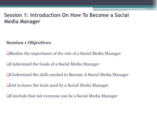 Session 1: Introduction On How To Become a Social
Media Manager
Session 1 Objectives
Realize the importance of the role of a Social Media Manager
Understand the Goals of a Social Media Manager
Understand the skills needed to Become A Social Media Manager
Get to know the tools used by a Social Media Manager
Conclude that not everyone can be a Social Media Manager
 