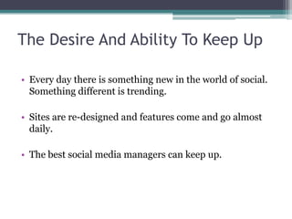 The Desire And Ability To Keep Up
• Every day there is something new in the world of social.
Something different is trending.
• Sites are re-designed and features come and go almost
daily.
• The best social media managers can keep up.
 