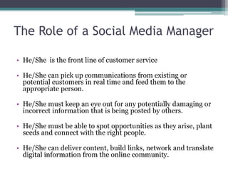 The Role of a Social Media Manager
• He/She is the front line of customer service
• He/She can pick up communications from existing or
potential customers in real time and feed them to the
appropriate person.
• He/She must keep an eye out for any potentially damaging or
incorrect information that is being posted by others.
• He/She must be able to spot opportunities as they arise, plant
seeds and connect with the right people.
• He/She can deliver content, build links, network and translate
digital information from the online community.
 