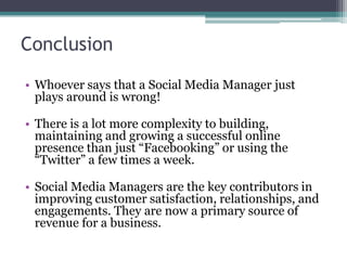 Conclusion
• Whoever says that a Social Media Manager just
plays around is wrong!
• There is a lot more complexity to building,
maintaining and growing a successful online
presence than just “Facebooking” or using the
“Twitter” a few times a week.
• Social Media Managers are the key contributors in
improving customer satisfaction, relationships, and
engagements. They are now a primary source of
revenue for a business.
 
