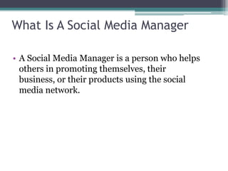 What Is A Social Media Manager
• A Social Media Manager is a person who helps
others in promoting themselves, their
business, or their products using the social
media network.
 