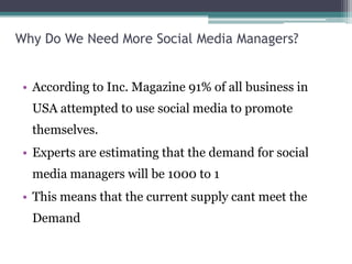 Why Do We Need More Social Media Managers?
• According to Inc. Magazine 91% of all business in
USA attempted to use social media to promote
themselves.
• Experts are estimating that the demand for social
media managers will be 1000 to 1
• This means that the current supply cant meet the
Demand
 