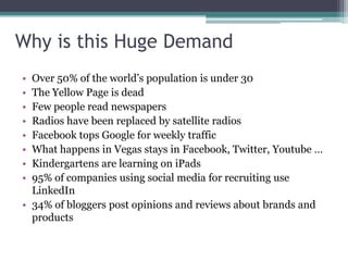 Why is this Huge Demand
• Over 50% of the world’s population is under 30
• The Yellow Page is dead
• Few people read newspapers
• Radios have been replaced by satellite radios
• Facebook tops Google for weekly traffic
• What happens in Vegas stays in Facebook, Twitter, Youtube …
• Kindergartens are learning on iPads
• 95% of companies using social media for recruiting use
LinkedIn
• 34% of bloggers post opinions and reviews about brands and
products
 