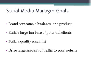 Social Media Manager Goals
• Brand someone, a business, or a product
• Build a large fan base of potential clients
• Build a quality email list
• Drive large amount of traffic to your website
 