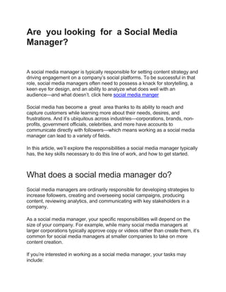Are you looking for a Social Media
Manager?
A social media manager is typically responsible for setting content strategy and
driving engagement on a company’s social platforms. To be successful in that
role, social media managers often need to possess a knack for storytelling, a
keen eye for design, and an ability to analyze what does well with an
audience—and what doesn’t. click here social media manger
Social media has become a great area thanks to its ability to reach and
capture customers while learning more about their needs, desires, and
frustrations. And it’s ubiquitous across industries—corporations, brands, non-
profits, government officials, celebrities, and more have accounts to
communicate directly with followers—which means working as a social media
manager can lead to a variety of fields.
In this article, we’ll explore the responsibilities a social media manager typically
has, the key skills necessary to do this line of work, and how to get started.
What does a social media manager do?
Social media managers are ordinarily responsible for developing strategies to
increase followers, creating and overseeing social campaigns, producing
content, reviewing analytics, and communicating with key stakeholders in a
company.
As a social media manager, your specific responsibilities will depend on the
size of your company. For example, while many social media managers at
larger corporations typically approve copy or videos rather than create them, it’s
common for social media managers at smaller companies to take on more
content creation.
If you’re interested in working as a social media manager, your tasks may
include:
 