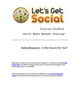 Course Outline
             …Social Media Manager Training!




            Online Research: Is this Course for You?




What does it take to be a social media manager? For those seeking social
media jobs, we offer training on how to be a social media manager from
home working as a consultant.



This presentation is a look at what is offered in our social media jobs
course. Research links are given at the very end of the presentation.
 