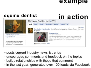 example  in action posts current industry news & trends - encourages comments and feedback on the topics - builds relationships with those that comment - in the last year, generated over 100 leads via Facebook equine dentist  