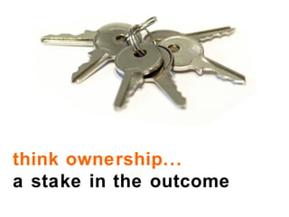 think ownership...  a stake in the outcome 