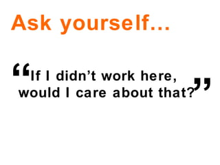 If I didn’t work here,  would I care about that? Ask yourself… ” “ 