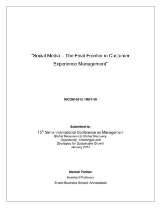 “Social Media – The Final Frontier in Customer
           Experience Management”




                 NICOM-2012 / MKT-30




                      Submitted to:
  15th Nirma International Conference on Management
           Global Recession to Global Recovery:
                Opportunity, Challenges and
             Strategies for Sustainable Growth
                       January 2012




                     Manish Parihar
                   Assistant Professor
           Shanti Business School, Ahmedabad
 