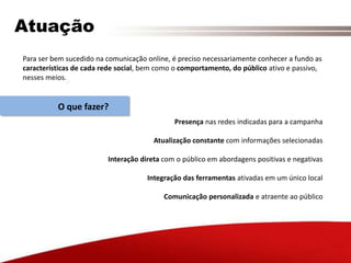 AtuaçãoPara ser bem sucedido na comunicação online, é preciso necessariamente conhecer a fundo as características de cada rede social, bem como o comportamento, do público ativo e passivo, nesses meios.O que fazer?Presença nas redes indicadas para a campanhaAtualização constante com informações selecionadasInteração direta com o público em abordagens positivas e negativasIntegração das ferramentas ativadas em um único localComunicação personalizada e atraente ao público