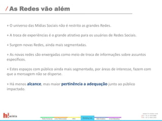 As Redes vão além+ O universo das Mídias Sociais não é restrito as grandes Redes.+ A troca de experiências é o grande atrativo para os usuários de Redes Sociais.+ Surgem novas Redes, ainda mais segmentadas.+ As novas redes são enxergadas como meio de troca de informações sobre assuntos específicos.+ Estes espaços com público ainda mais segmentado, por áreas de interesse, fazem com que a mensagem não se disperse.+ Há menos alcance, mas maior pertinência a adequação junto ao público impactado.