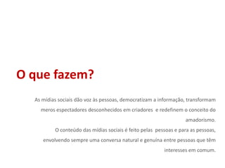 O que fazem?As mídias sociais dão voz às pessoas, democratizam a informação, transformam meros espectadores desconhecidos em criadores  e redefinem o conceito do amadorismo.O conteúdo das mídias sociais é feito pelas  pessoas e para as pessoas, envolvendo sempre uma conversa natural e genuína entre pessoas que têm interesses em comum.