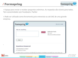 Formspring+ Espaço para enviar e receber perguntas anônimas. As respostas são visíveis para todos. Tem conectividade com Facebook e Twitter+ Pode ser utilizado como ferramenta para entrevista ou até SAC de uma grande empresa.
