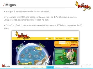 Migux+ A Migux é a maior rede social infantil do Brasil.+ Foi lançado em 2008, até agora conta com mais de 1,7 milhões de usuários, ultrapassando os números do Facebook no país.+ Entre 5 e 10 mil crianças entram na rede diariamente, 90% delas tem entre 5 e 12 anos.