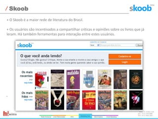 Skoob+ O Skoob é a maior rede de literatura do Brasil.+ Os usuários são incentivados a compartilhar críticas e opiniões sobre os livros que já leram. Há também ferramentas para interação entre estes usuários.