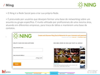 Ning+ O Ning é a Rede Social para criar sua própria Rede.+ É procurado por usuários que desejam formar uma base de networking sobre um assunto ou grupo específico. É muito utilizado por profissionais de uma mesma área, atuando em diferentes empresas, para troca de idéias e manterem uma base de contatos. 